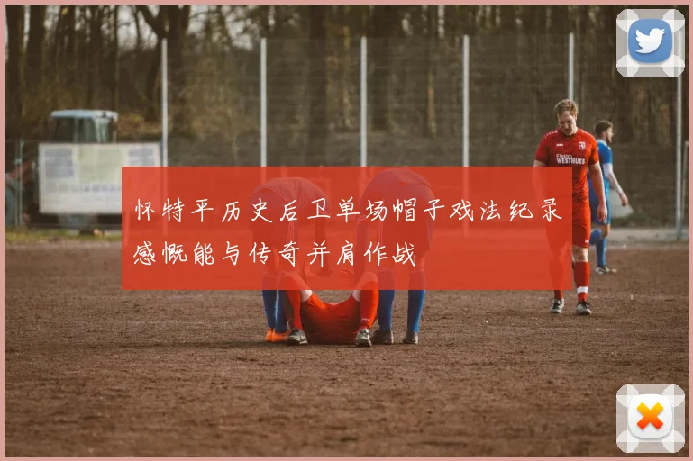 怀特平历史后卫单场帽子戏法纪录感慨能与传奇并肩作战
