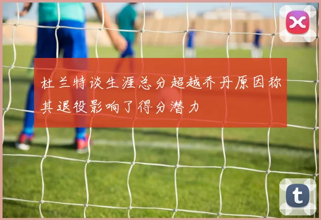杜兰特谈生涯总分超越乔丹原因称其退役影响了得分潜力