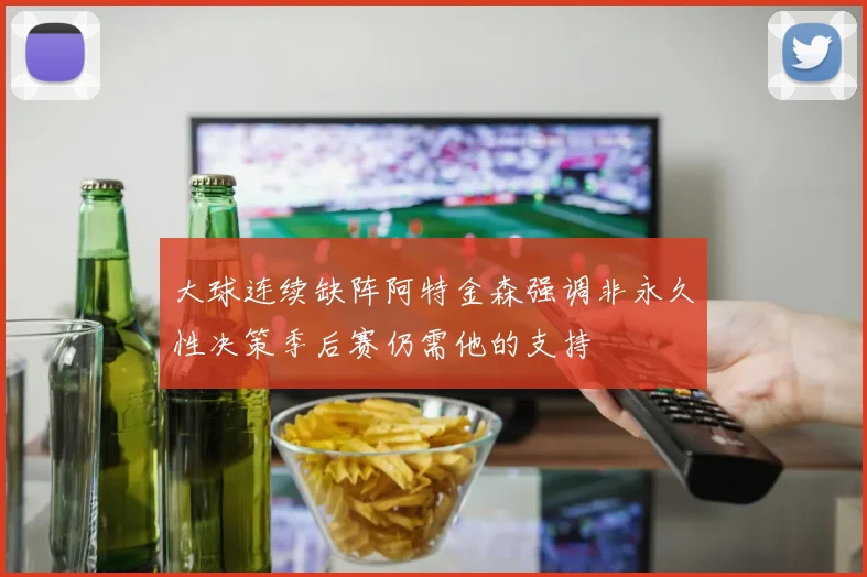 大球连续缺阵阿特金森强调非永久性决策季后赛仍需他的支持
