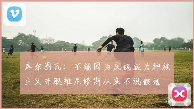 库尔图瓦：不能因为庆祝就为种族主义开脱维尼修斯从来不说假话