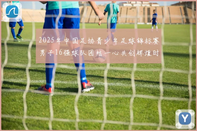 2025年中国足协青少年足球锦标赛男子16强球队团结一心共创辉煌时刻