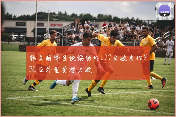 韩国前锋吕俊锡场均137分被看作NBL亚外重要潜力股