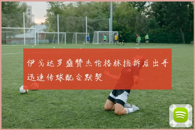 伊戈达罗盛赞杰伦格林挡拆后出手迅速传球配合默契