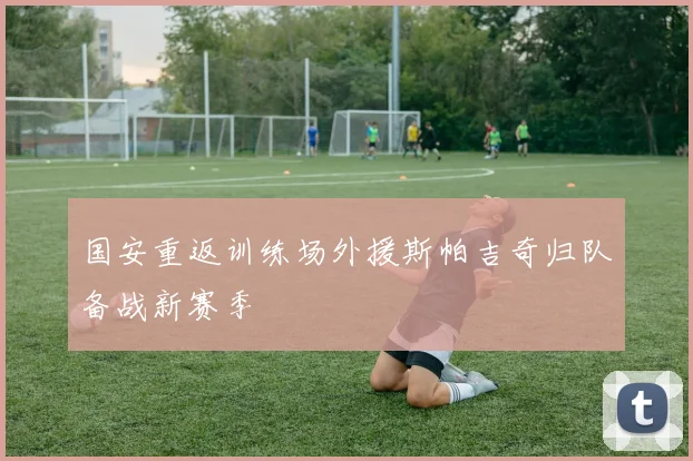 国安重返训练场外援斯帕吉奇归队备战新赛季