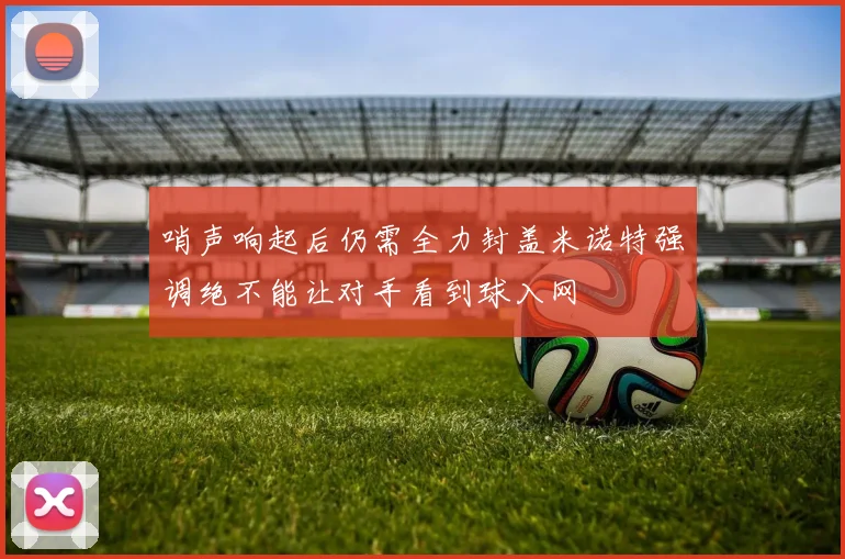 哨声响起后仍需全力封盖米诺特强调绝不能让对手看到球入网