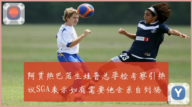 阿贾热巴若生娃普总孕检考察引热议SGA表示如有需要他会亲自到场