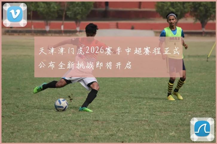 天津津门虎2026赛季中超赛程正式公布全新挑战即将开启