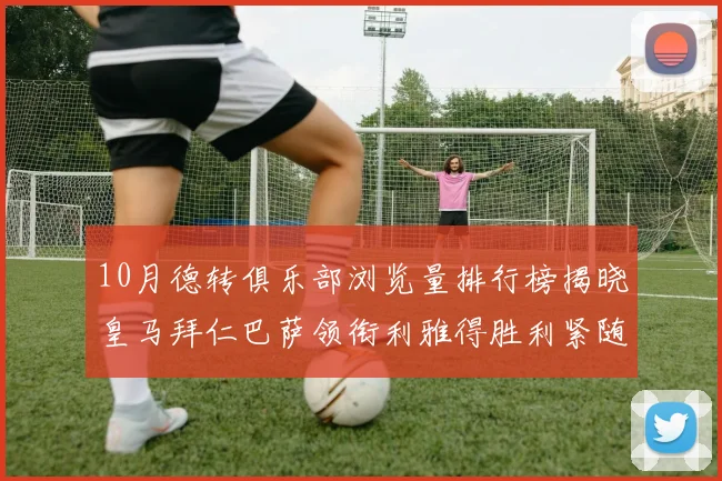 10月德转俱乐部浏览量排行榜揭晓皇马拜仁巴萨领衔利雅得胜利紧随其后