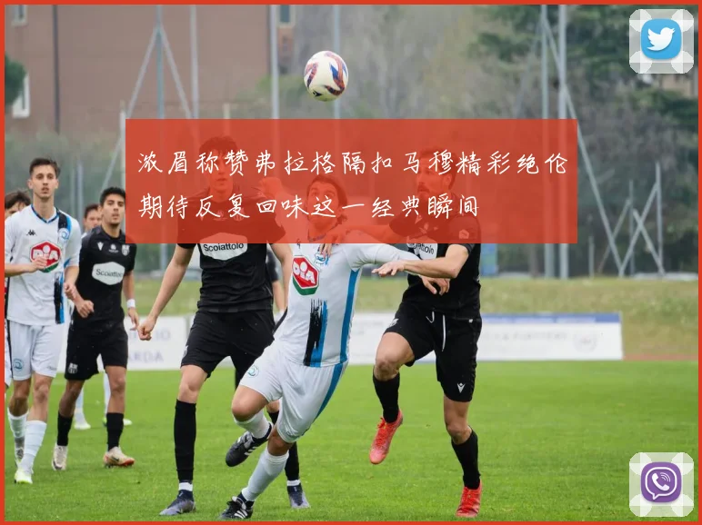 浓眉称赞弗拉格隔扣马穆精彩绝伦期待反复回味这一经典瞬间