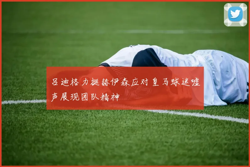 吕迪格力挺赫伊森应对皇马球迷嘘声展现团队精神