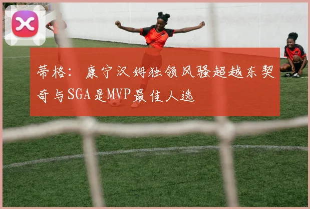 蒂格：康宁汉姆独领风骚超越东契奇与SGA是MVP最佳人选