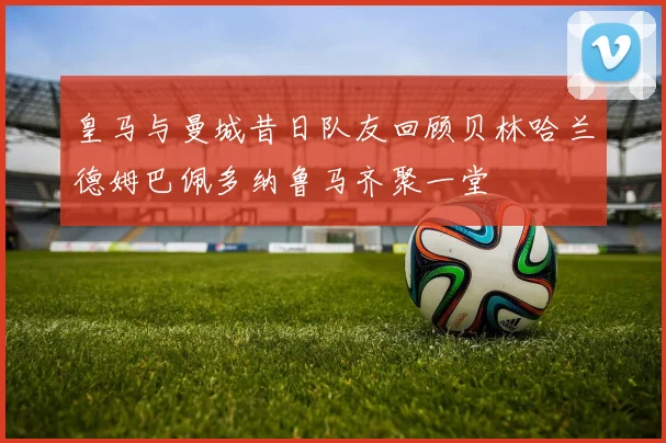 皇马与曼城昔日队友回顾贝林哈兰德姆巴佩多纳鲁马齐聚一堂