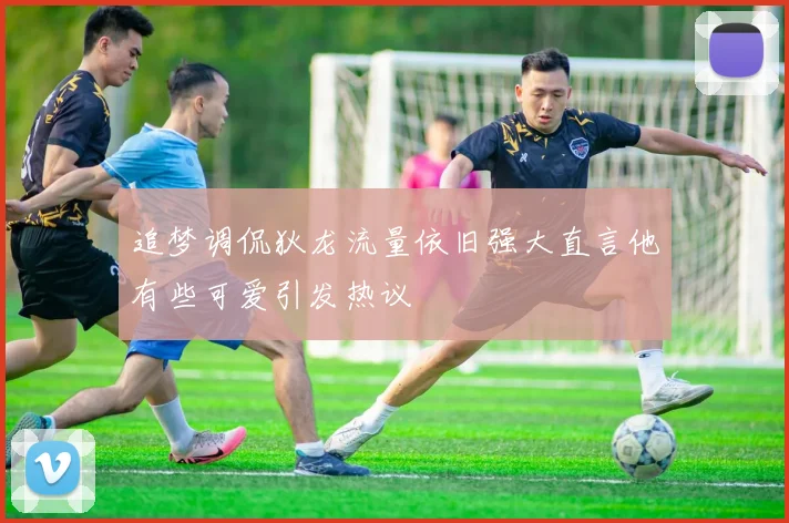 追梦调侃狄龙流量依旧强大直言他有些可爱引发热议
