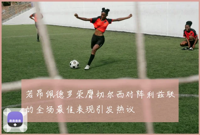 若昂佩德罗荣膺切尔西对阵利兹联的全场最佳表现引发热议