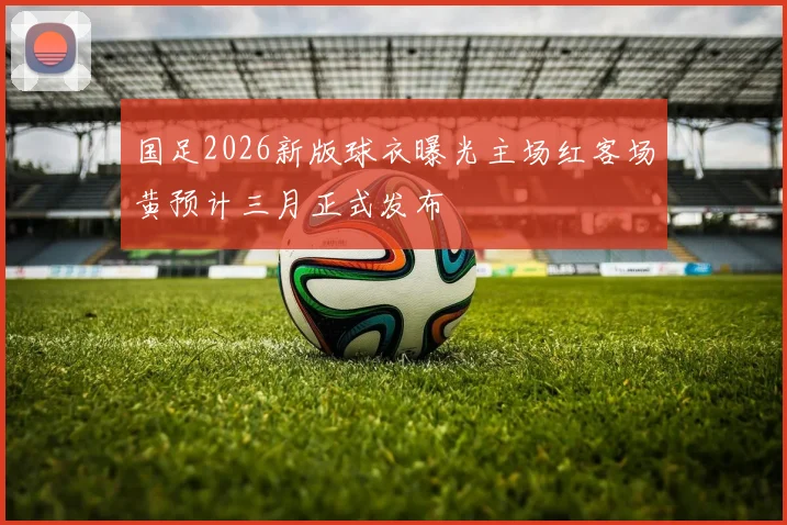 国足2026新版球衣曝光主场红客场黄预计三月正式发布