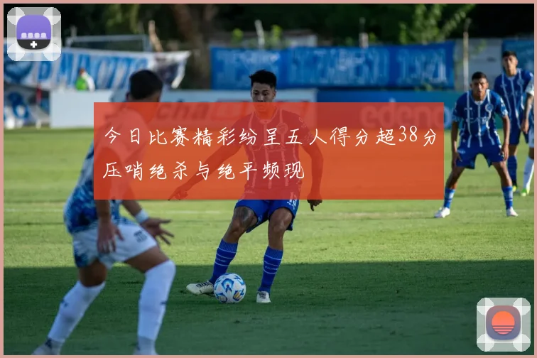 今日比赛精彩纷呈五人得分超38分压哨绝杀与绝平频现