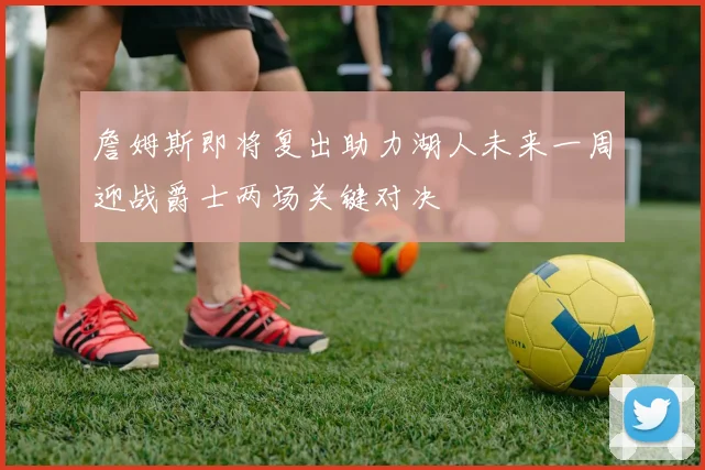 詹姆斯即将复出助力湖人未来一周迎战爵士两场关键对决