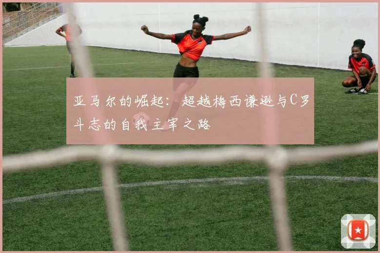 亚马尔的崛起：超越梅西谦逊与C罗斗志的自我主宰之路