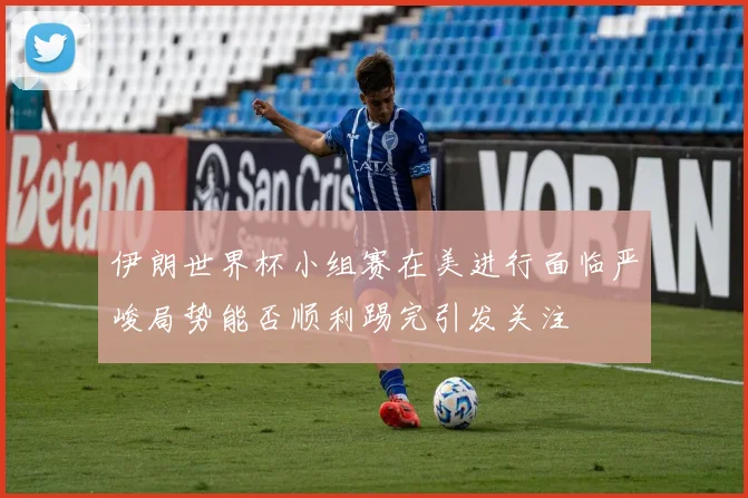 伊朗世界杯小组赛在美进行面临严峻局势能否顺利踢完引发关注