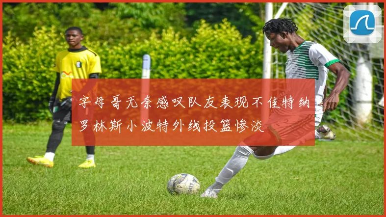 字母哥无奈感叹队友表现不佳特纳罗林斯小波特外线投篮惨淡