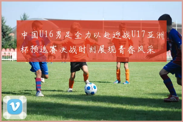 中国U16男足全力以赴迎战U17亚洲杯预选赛决战时刻展现青春风采