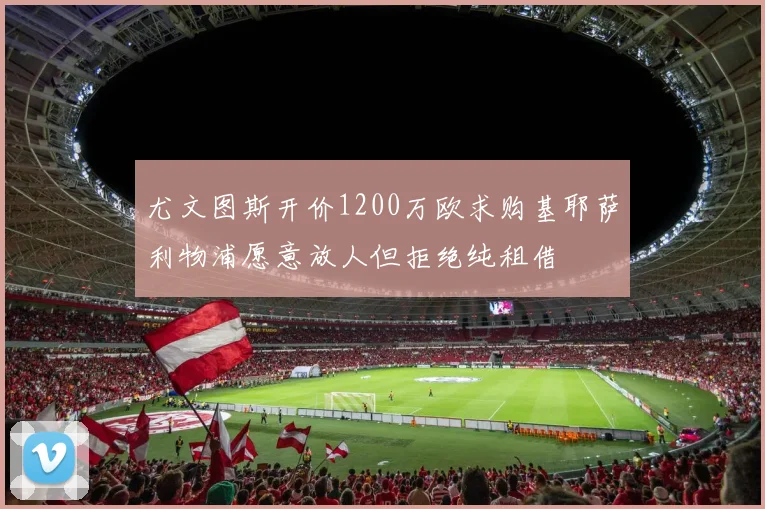 尤文图斯开价1200万欧求购基耶萨利物浦愿意放人但拒绝纯租借
